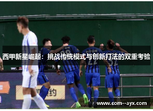 西甲新星崛起：挑战传统模式与创新打法的双重考验