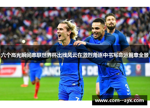 六个高光瞬间串联世界杯出线风云在激烈角逐中书写命运篇章全景