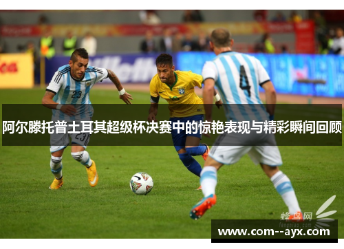 阿尔滕托普土耳其超级杯决赛中的惊艳表现与精彩瞬间回顾