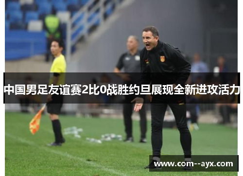 中国男足友谊赛2比0战胜约旦展现全新进攻活力