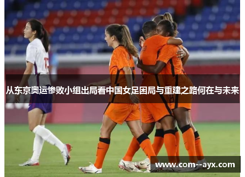 从东京奥运惨败小组出局看中国女足困局与重建之路何在与未来