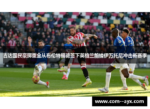 吉达国民豪掷重金从布伦特福德签下英格兰前锋伊万托尼冲击新赛季