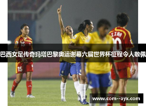 巴西女足传奇玛塔巴黎奥运谢幕六届世界杯征程令人敬佩