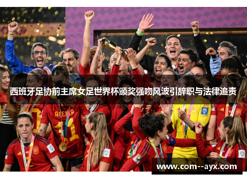 西班牙足协前主席女足世界杯颁奖强吻风波引辞职与法律追责