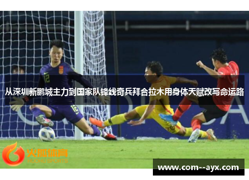 从深圳新鹏城主力到国家队锋线奇兵拜合拉木用身体天赋改写命运路