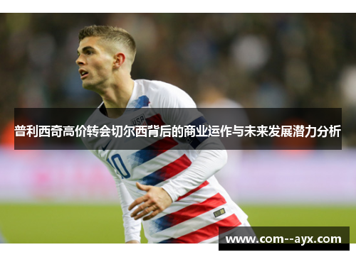 普利西奇高价转会切尔西背后的商业运作与未来发展潜力分析