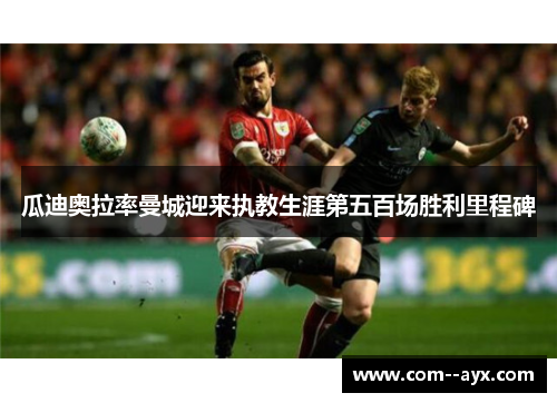 瓜迪奥拉率曼城迎来执教生涯第五百场胜利里程碑