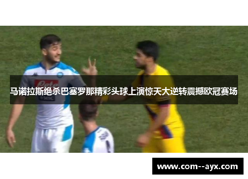马诺拉斯绝杀巴塞罗那精彩头球上演惊天大逆转震撼欧冠赛场